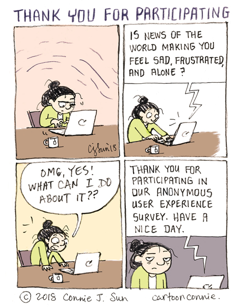 4-panel comic strip of a cartoon girl with a bun working on a laptop, looking wound up and tense. In panel 2, a digital voice from the laptop says, "Is news of the world making you feel sad, frustrated, and alone?" In panel 3, the girl exclaims, "OMG, YES! WHAT CAN I DO ABOUT IT??" In panel 4, the automated response is, "Thank you for participating in our anonymous user experience survey. Have a nice day." Cartoon titled "Thank you for participating." Illustrated comic by Connie Sun, cartoonconnie, 2018.