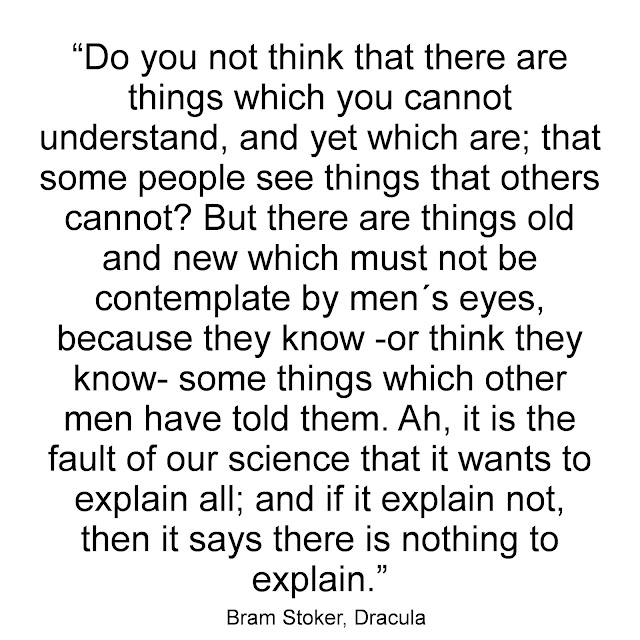 Do you not think that there are things which you cannot understand, and yet which are; that some people see things that others cannot? But there are things old and new which must not be contemplate by men´s eyes, because they know - or think they know - some things which other men have told them. Ah, it is the fault of our science that it wants to explain all; and if it explain not, then it says there is nothing to explain. - Bram Stoker, Dracula
