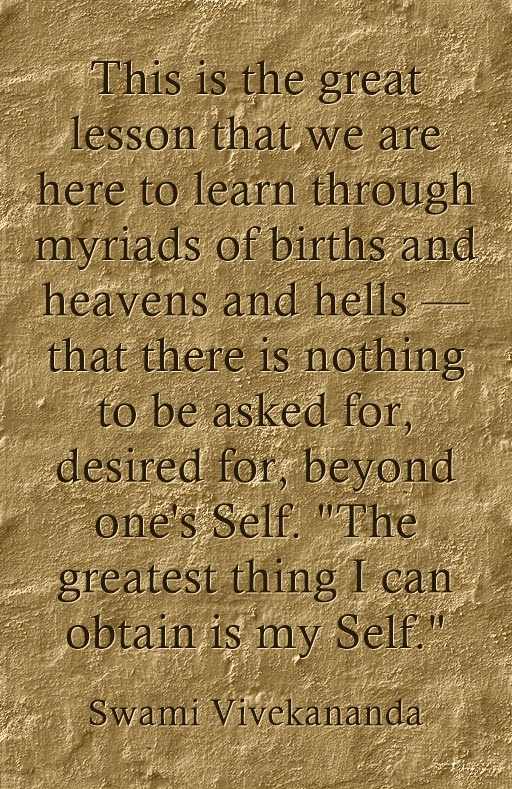 This is the great lesson that we are here to learn through myriads of births and heavens and hells — that there is nothing to be asked for, desired for, beyond one's Self. "The greatest thing I can obtain is my Self."