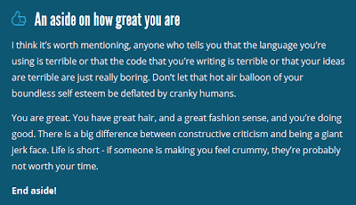 An aside on how great you are. I think it’s worth mentioning, anyone who tells you that the language you’re using is terrible or that the code that you’re writing is terrible or that your ideas are terrible are just really boring. Don’t let that hot air balloon of your boundless self esteem be deflated by cranky humans. You are great. You have great hair, and a great fashion sense, and you’re doing good. There is a big difference between constructive criticism and being a giant jerk face. Life is short - if someone is making you feel crummy, they’re probably not worth your time. End aside!