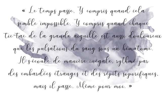 Citation du livre « Le temps passe. Y compris quand cela semble impossible. Y compris quand chaque tic-tac de la grande aiguille est aussi douloureux que les pulsations du sang sous un hématome. Il s’écoule de manière inégale, rythmé par des embardées étranges et des répits soporifiques, mais il passe. Même pour moi. »