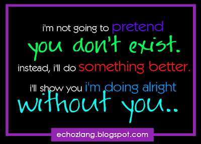 i'm going to pretend you don't exist. instead, i'll do something better. i'll show you i'm doing alright without you.