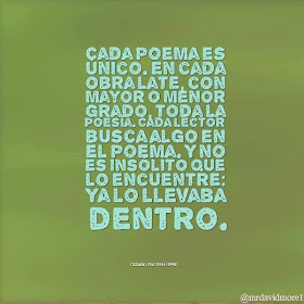 Cada poema es único. En cada obra late, con mayor o menor grado, toda la poesía. Cada lector busca algo en el poema. Y no es insólito que lo encuentre: Ya lo llevaba dentro. Octavio Paz (1914-1998) Poeta mexicano.