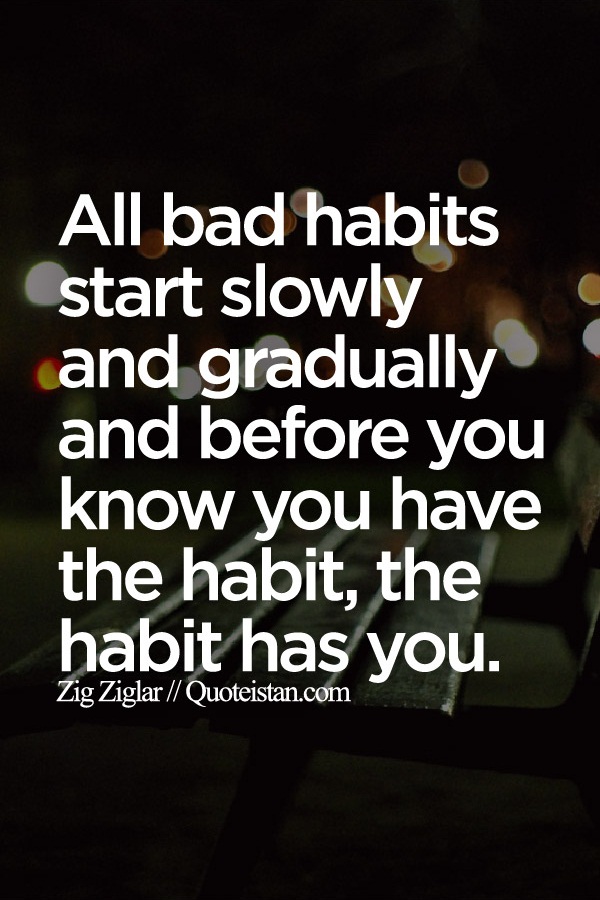 All bad habits start slowly and gradually and before you know you have the habit, the habit has you.