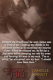 Between one breath and the next, James was in front of me.  Cupping my cheeks in his calloused palms as he examined my injuries closer.  Whe he released me, he bit out a foul curse before sweeping me into his arms and burying his nose in my neck.  "I'm so sorry," he whispered into my hair.  "I should have been there."