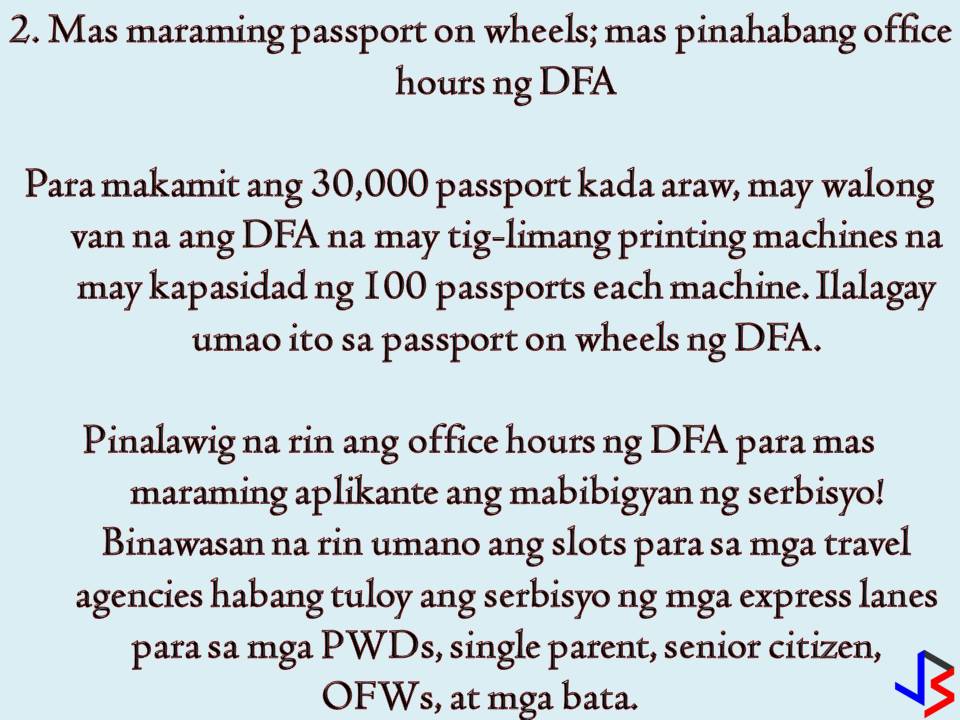 The Department of Foreign Affairs (DFA) continues to implement new programs and project this year just to make passport application and renewal easy as 1,2, and 3. The most common problem a Filipino may face in passport application or renewal is securing a slot in an online appointment. Perhaps this is the most common complaints of people who want to apply or renew a passport. But what DFA is doing to improve the whole passport application process? In this post, we will give emphasis to the new things introduced by the Department of Foreign Affairs (DFA) to slowly solve the problem. As what DFA Secretary Peter Allan Cayetano said, "we owe the public and efficient, fast, and safe passporting system". 1. 30,000 passports a day This is the goal of the DFA that before the end of the year, the agency will be able to produce 30,000 passports per day without compromising the document's security. According to Cayetano, the public can expect for a much easier way to secure an online appointment be it for application or renewal. Currently, DFA can process 19,000 passports per day from 9,500 output per day in 2016. 2. More Passport on Wheels, Extended Office Hours To achieve the target of 30,000 passports per day, DFA confirms that they have eight vans with five printing machines each. These vans were added to DFA's passport on wheels. Each machine can print 100 passports. DFA's office hour is already extended to cater more passport applicants. DFA is also open on Saturdays to speed up the application. In addition to this, slots for travel agencies are reduced but this is in contrary to the earlier statement of DFA that travel agencies appointment slots have been removed to give back to the Filipino public. Express lanes for a person with disabilities (PWDs) single parents, senior citizens, OFWs and children below seven years old are still implemented. 3. ePayment System The ePayment system has been launched in June and being used by 94 percent of passport applicant according to DFA. With the ePayment system, passport applicants can now pay the fees in Bayad Centers and other venues such as 7-Eleven. 4. Additional Consular Offices To make passport application or renewal hassle-free, eight consular offices are set to open this 2018! Four are already in the process. Two of these are operational and located in the Santiago City of Isabela and San Nicolas in Ilocos Norte. 5. Passport Printing Machines in Other Countries For the benefit of Overseas Filipino workers (OFWs) and overseas Filipinos, Cayetano is pushing for passport printing machines to be set-up in the United States, and probably in the Middle East or Europe. With passport printing machines, the finished passports will no longer be mailed to these regions, instead, it can be printed directly in the area. There you go! According to Secretary Cayetano, the DFA is doing its best to implement all of these five programs this year. So for people out there who are planning to apply for a passport or to renew, just take a little patient with you in this whole process.