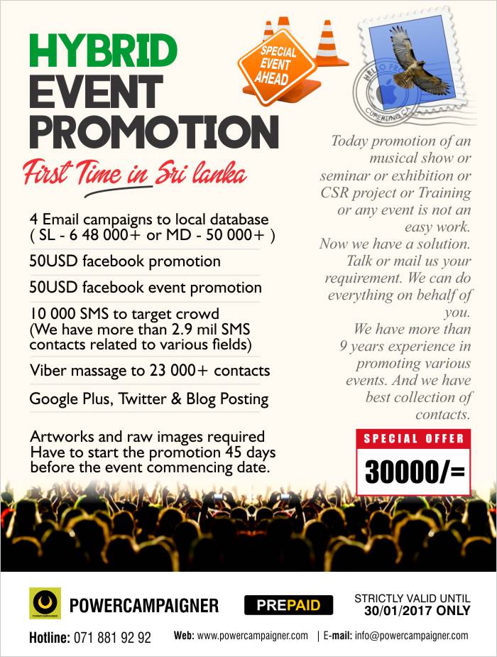  Today promotion of an musical show or seminar or exhibition or CSR project or Training or any event is not an easy work. Now we have a solution. Talk or mail us your requirement. We can do everything on behalf of you. We have more than 9 years experience in promoting various events. And we have best collection of contacts.  What we offer  4 Email campaigns to local database ( SL - 6 48 000+ or MD - 50 000+ )  50USD facebook promotion  50USD facebook event promotion  10 000 SMS to target crowd (We have more than 2.9 mil SMS contacts related to various fields)  Viber massage to 23 000+ contacts  Google Plus, Twitter & Blog Posting  Artworks and raw images required Have to start the promotion 45 days before the event commencing date.  Introductory price LKR 30,000/= ( Valid until 30/01/2017 only )