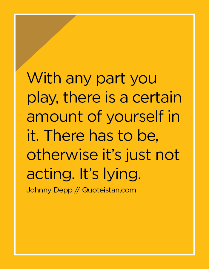 With any part you play, there is a certain amount of yourself in it. There has to be, otherwise it’s just not acting. It’s lying.