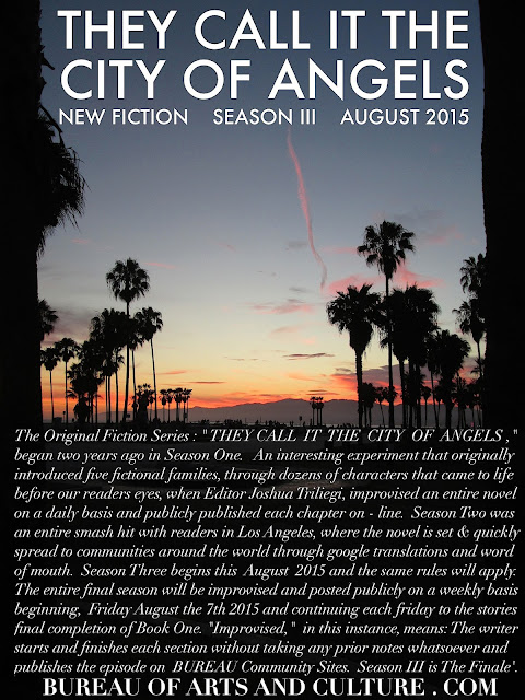 THEY CALL IT THE CITY OF ANGELS  The Original Fiction Series: " THEY CALL IT THE CITY OF ANGELS," began two years ago with Season One. An interesting experiment that originally introduced five fictional families, through dozens of characters that came to life before our readers eyes, when Editor Joshua Triliegi, improvised an entire novel on a daily basis and publicly published each chapter on-line. Season Two was an entire smash hit with readers in Los Angeles, where the novel is set and quickly spread to communities around the world through google translations and word of mouth. Season Three begins in August 2015 and the same rules will apply. The entire final season will be improvised and posted publicly on a weekly basis beginning, Friday August the 7th 2015 and continuing each friday to the stories final completion of Book One. "Improvised," in this instance, means: The writer starts and finishes each section without taking any prior notes whatsoever and publishes the completed episode on all Community Sites. Season III is The Finale'. 