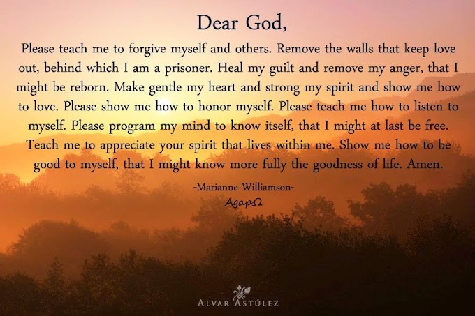 Dear God, Please teach me to forgive myself and others. Remove the walls that keep love out, behind which I am a prisoner. Heal my guilt and remove my anger, that I might be reborn. Make gentle my heart and strong my spirit and show me how to love. Please show me how to honor myself. Please teach me how to listen to myself. Please program my mind to know itself, that I might at last be free. Teach me to appreciate your spirit that lives within me. Amen