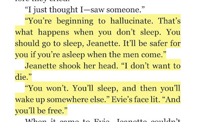 “You’re beginning to hallucinate. That’s what happens when you don’t sleep. You should go to sleep, Jeanette. It’ll be safer for you if you’re asleep when the men come.” Jeanette shook her head. “I don’t want to die.” “You won’t. You’ll sleep, and then you’ll wake up somewhere else.” Evie’s face lit. “And you’ll be free.”