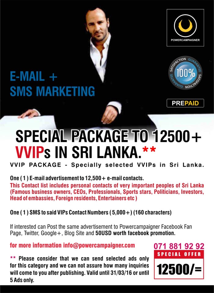 VVIP PACKAGE - Specially selected VVIPs in Sri Lanka.  One ( 1 ) E-mail advertisement to 12,500+ e-mail contacts. This Contact list includes personal contacts of very important peoples of Sri Lanka (Famous business owners, CEOs, Professionals, Sports stars, Politicians, Investors, Head of embassies, Foreign residents, Entertainers etc )    One ( 1 ) SMS to said VIPs Contact Numbers ( 5,000+) (160 characters)  If interested can Post the same advertisement to Powercampaigner Facebook Fan Page, Twitter, Google+, Blog Site and 50USD worth facebook promotion.