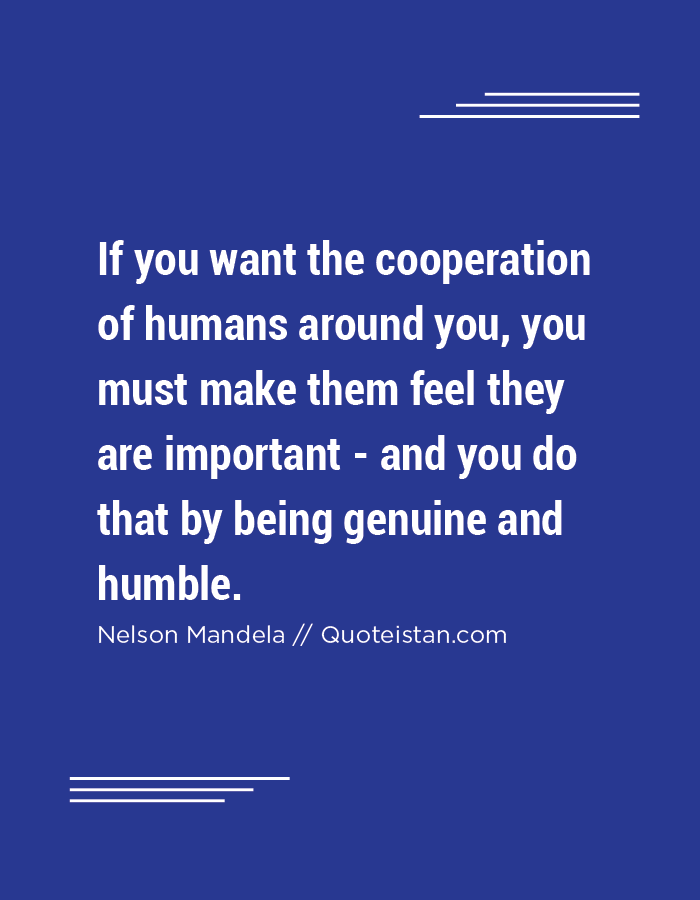 If you want the cooperation of humans around you, you must make them feel they are important - and you do that by being genuine and humble.