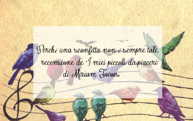 Perchè una sconfitta non è sempre tale: recensione de "I miei piccoli dispiaceri" di Miriam Toews
