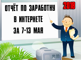 Отчёт по заработку в Интернете за 7-13 мая 2018 года Отчёт по заработку в Интернете за 7-13 мая 2018 года
