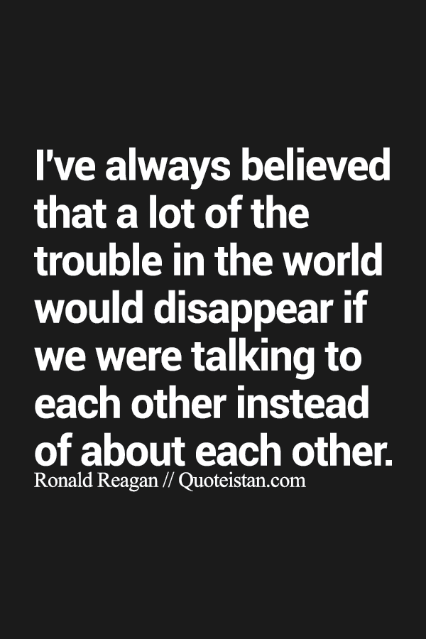 I've always believed that a lot of the trouble in the world would disappear if we were talking to each other instead of about each other.
