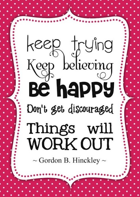 Keep trying. Keep believing. Be happy. Don't get discouraged. Things will work out.