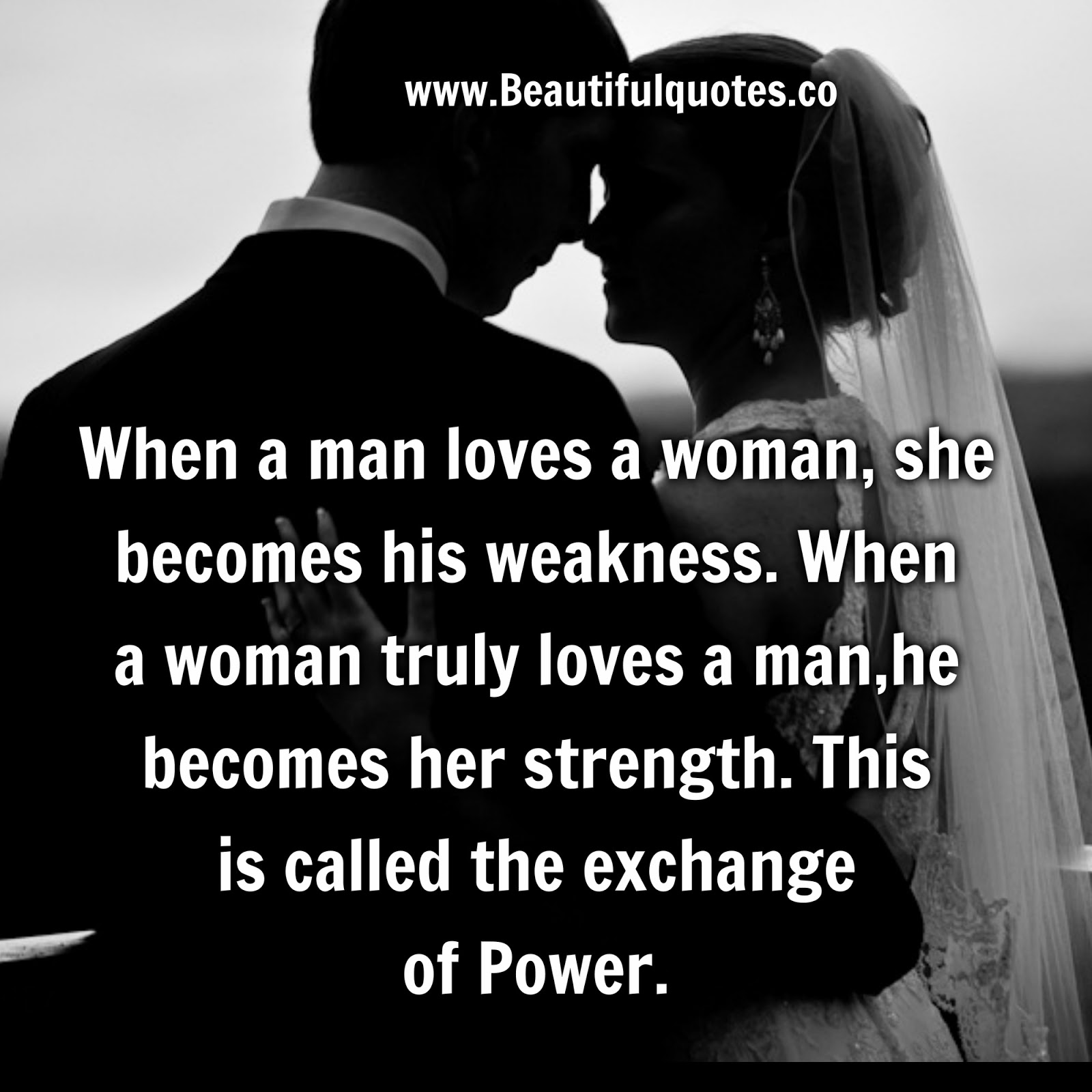 When a man loves a woman she be es his weakness When a woman truly loves a man he be es her strength This is called the exchange of Power