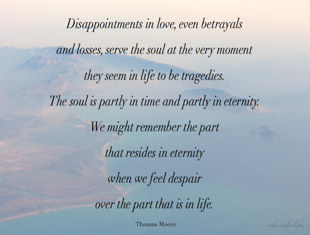 Disappointments in love, even betrayals and losses, serve the soul at the very moment they seem in life to be tragedies. The soul is partly in time and partly in eternity. We might remember the part that resides in eternity when we feel despair over the part that is in life. - Thomas Moore