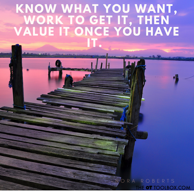 Know what you want, work to get it, then value it once you have it. - Nora Roberts quote about goals for occupational therapists Know what you want, work to get it, then value it once you have it. - Nora Roberts quote about goals for occupational therapists