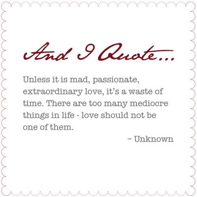  And I Quote: Unless it is mad, passionate, extraordinary love, it is a waste of time. There are too many mediocre things in life - love should not be one of them. -Unknown