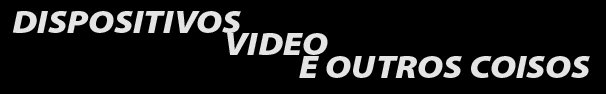 DISPOSITIVOS, VIDEO E OUTROS COISOS